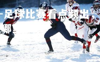 1xbet中国官网-足球比赛看点频出，观众不舍错过一秒，足球看点在哪里?